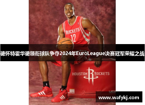 德怀特霍华德领衔球队争夺2024年EuroLeague决赛冠军荣耀之战