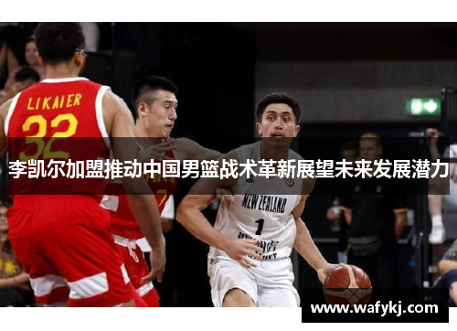李凯尔加盟推动中国男篮战术革新展望未来发展潜力
