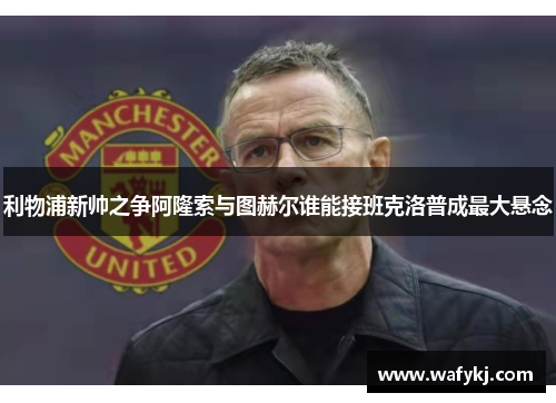 利物浦新帅之争阿隆索与图赫尔谁能接班克洛普成最大悬念