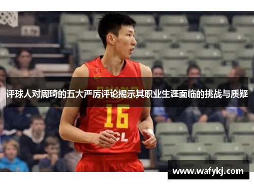 评球人对周琦的五大严厉评论揭示其职业生涯面临的挑战与质疑