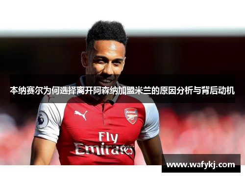 本纳赛尔为何选择离开阿森纳加盟米兰的原因分析与背后动机