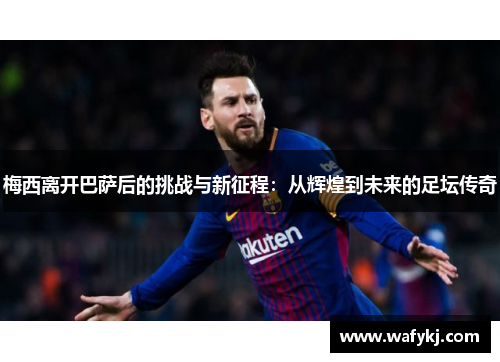 梅西离开巴萨后的挑战与新征程：从辉煌到未来的足坛传奇